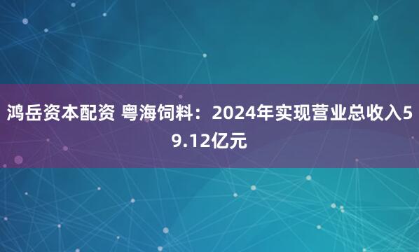 鸿岳资本配资 粤海饲料：2024年实现营业总收入59.12亿元