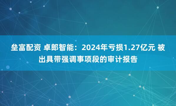 垒富配资 卓郎智能：2024年亏损1.27亿元 被出具带强调事项段的审计报告