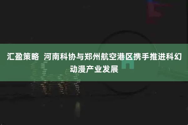 汇盈策略  河南科协与郑州航空港区携手推进科幻动漫产业发展