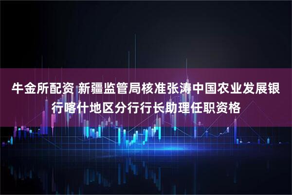 牛金所配资 新疆监管局核准张涛中国农业发展银行喀什地区分行行长助理任职资格