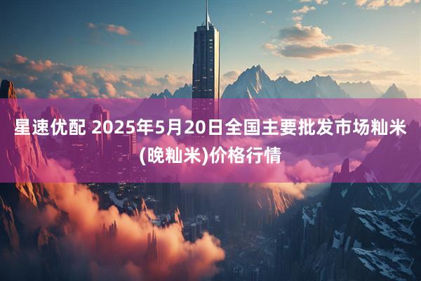 星速优配 2025年5月20日全国主要批发市场籼米(晚籼米)价格行情