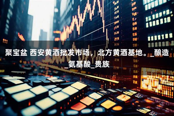 聚宝盆 西安黄酒批发市场，北方黄酒基地。_酿造_氨基酸_贵族