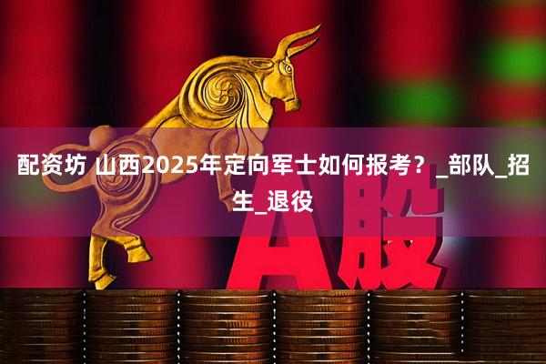 配资坊 山西2025年定向军士如何报考？_部队_招生_退役