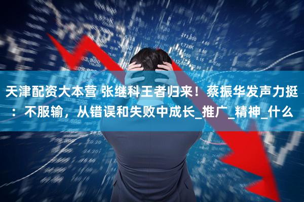 天津配资大本营 张继科王者归来！蔡振华发声力挺：不服输，从错误和失败中成长_推广_精神_什么