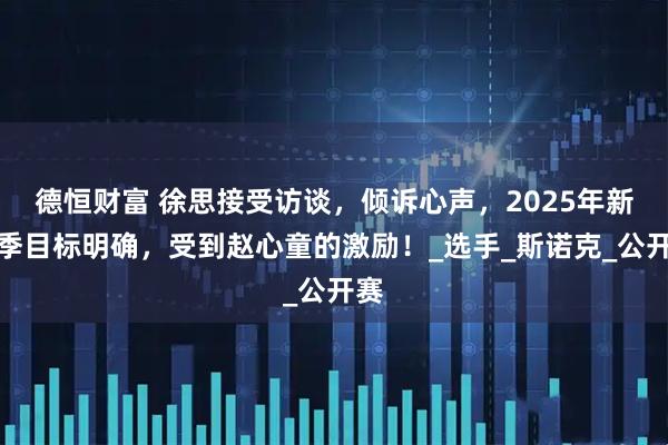 德恒财富 徐思接受访谈，倾诉心声，2025年新赛季目标明确，受到赵心童的激励！_选手_斯诺克_公开赛