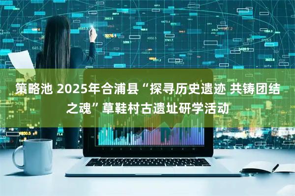 策略池 2025年合浦县“探寻历史遗迹 共铸团结之魂”草鞋村古遗址研学活动