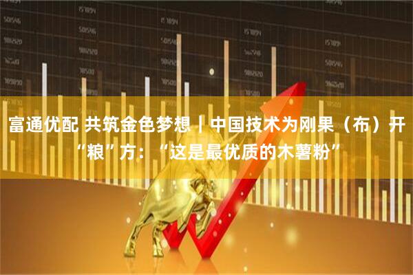 富通优配 共筑金色梦想｜中国技术为刚果（布）开“粮”方：“这是最优质的木薯粉”