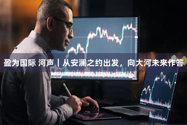 盈为国际 河声｜从安澜之约出发，向大河未来作答