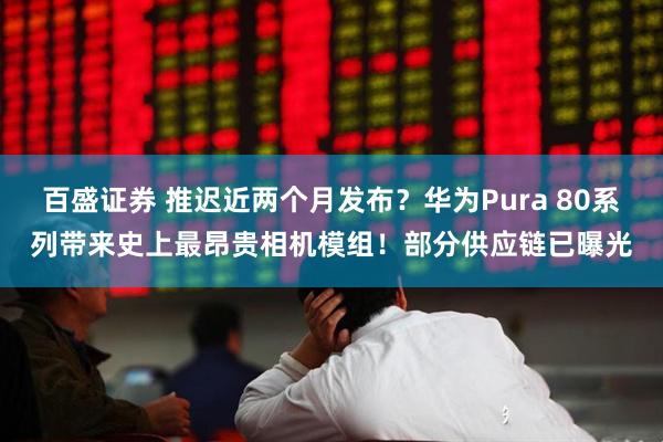 百盛证券 推迟近两个月发布？华为Pura 80系列带来史上最昂贵相机模组！部分供应链已曝光