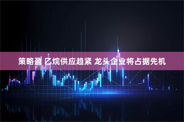 策略盈 乙烷供应趋紧 龙头企业将占据先机