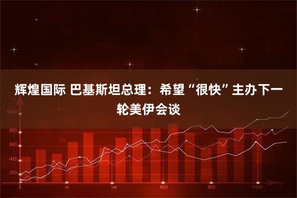 辉煌国际 巴基斯坦总理：希望“很快”主办下一轮美伊会谈