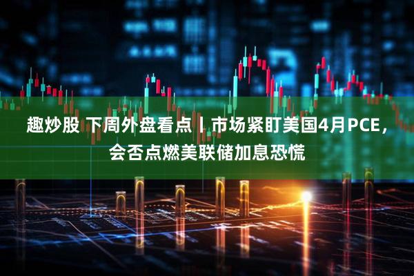 趣炒股 下周外盘看点丨市场紧盯美国4月PCE，会否点燃美联储加息恐慌